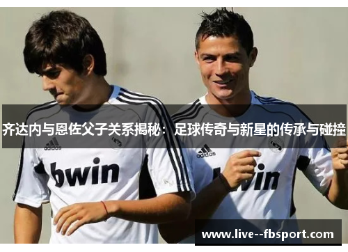 齐达内与恩佐父子关系揭秘:足球传奇与新星的传承与碰撞 齐达内与恩佐父子关系揭秘:足球传奇与新星的传承与碰撞