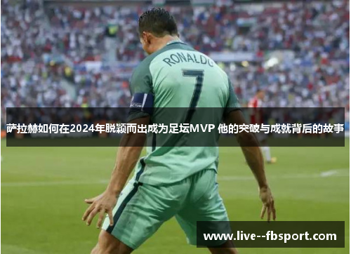 萨拉赫如何在2024年脱颖而出成为足坛MVP 他的突破与成就背后的故事