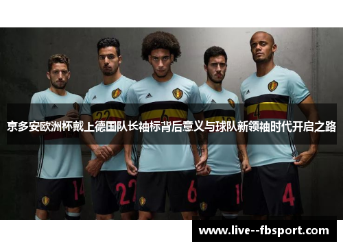 京多安欧洲杯戴上德国队长袖标背后意义与球队新领袖时代开启之路